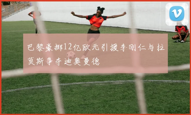 巴黎豪掷12亿欧元引援李刚仁与拉莫斯争夺迪奥曼德
