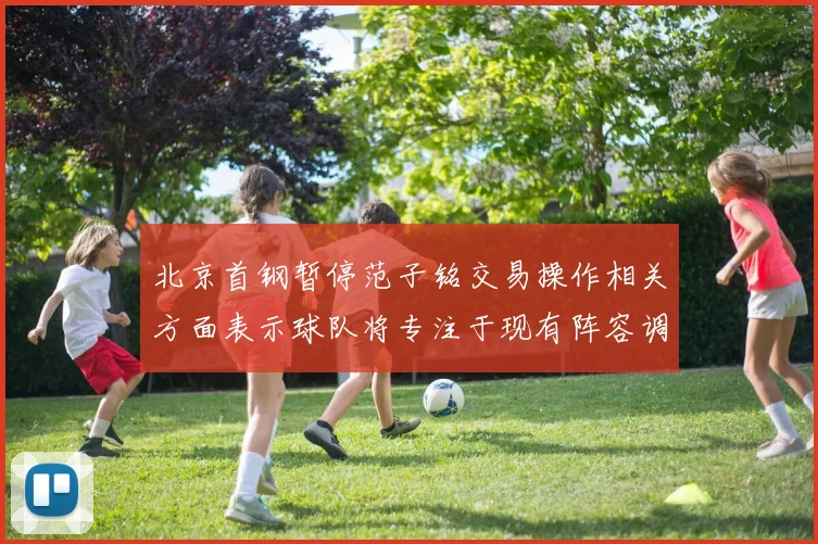 北京首钢暂停范子铭交易操作相关方面表示球队将专注于现有阵容调整