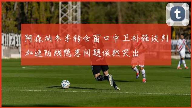 阿森纳冬季转会窗口中卫补强谈判加速防线隐患问题依然突出