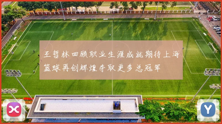 王哲林回顾职业生涯成就期待上海篮球再创辉煌夺取更多总冠军