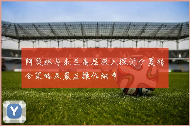 阿莫林与米兰高层深入探讨今夏转会策略及最后操作细节