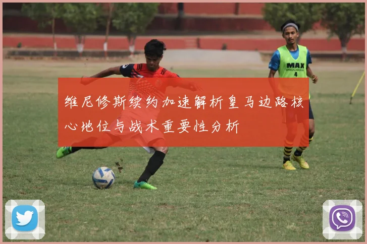 维尼修斯续约加速解析皇马边路核心地位与战术重要性分析