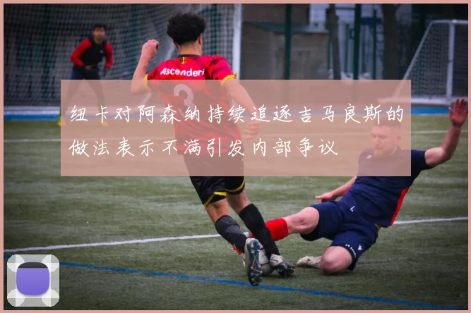 纽卡对阿森纳持续追逐吉马良斯的做法表示不满引发内部争议