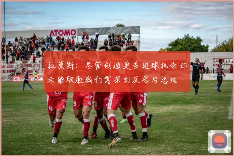 拉莫斯：尽管创造更多进球机会却未能取胜我们需深刻反思与总结