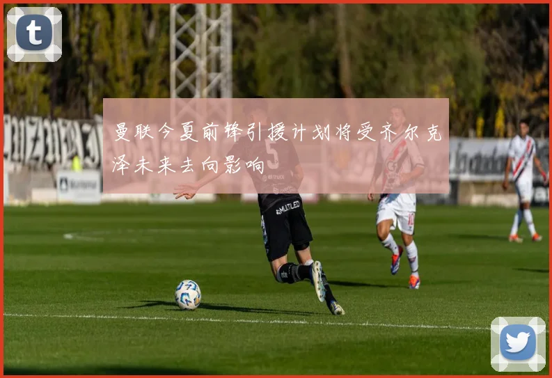 曼联今夏前锋引援计划将受齐尔克泽未来去向影响