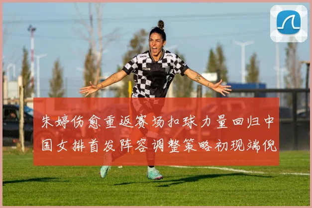 朱婷伤愈重返赛场扣球力量回归中国女排首发阵容调整策略初现端倪