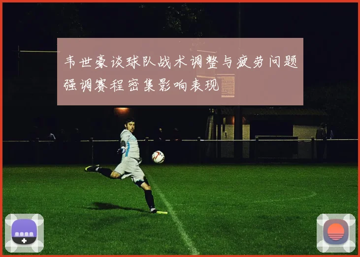 韦世豪谈球队战术调整与疲劳问题强调赛程密集影响表现