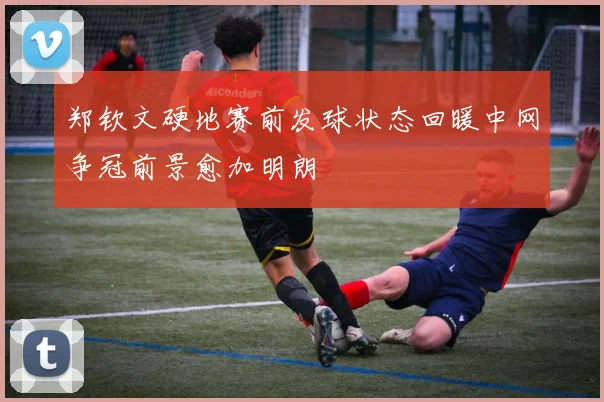 郑钦文硬地赛前发球状态回暖中网争冠前景愈加明朗