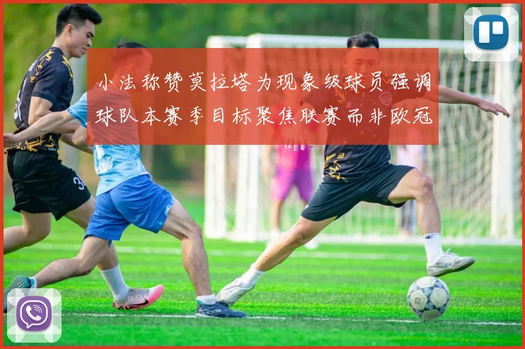 小法称赞莫拉塔为现象级球员强调球队本赛季目标聚焦联赛而非欧冠